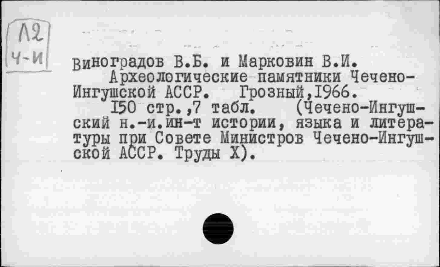 ﻿Виноградов В.Б. и Марковин В.И.
Археологические памятники Чечено-Ингушской АССР. Грозный,1966.
150 стр. ,7 табл. (Чечено-Ингушский н.-и.ин-т истории, языка и литературы при Совете Министров Чечено-Ингушской АССР. Труды X).